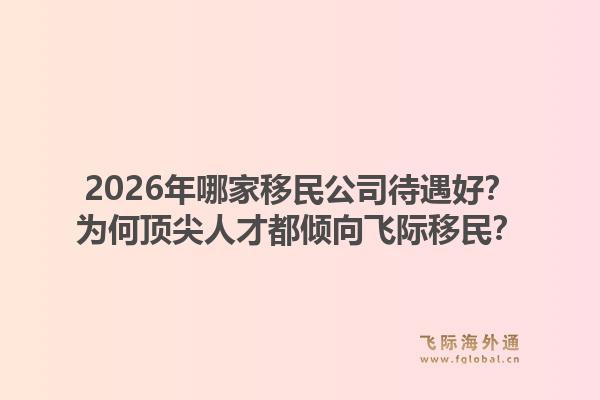 2026年哪家移民公司待遇好？为何顶尖人才都倾向飞际移民？