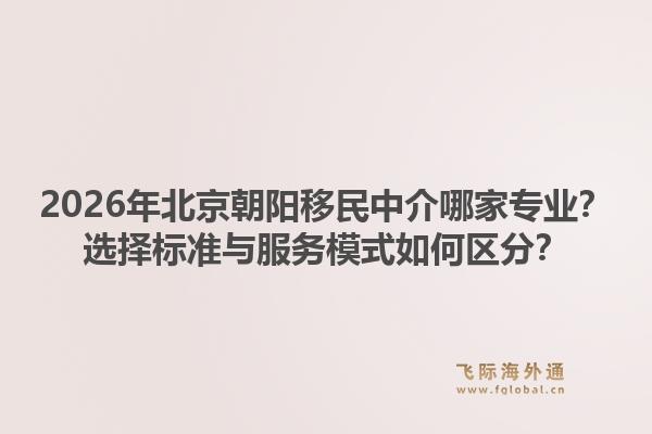 2026年北京朝阳移民中介哪家专业？选择标准与服务模式如何区分？