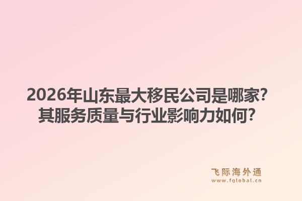 2026年山东最大移民公司是哪家？其服务质量与行业影响力如何？