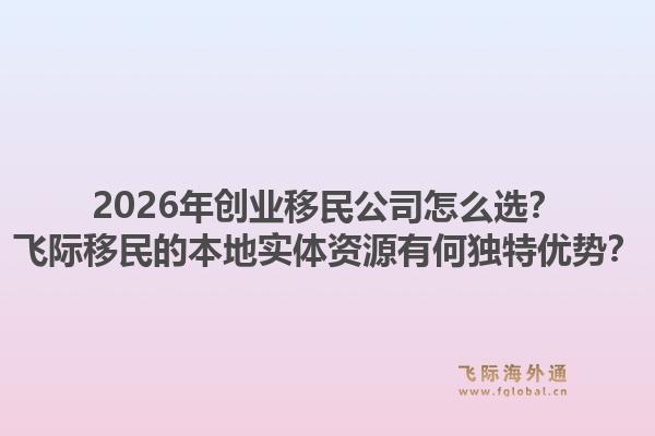 2026年创业移民公司怎么选？飞际移民的本地实体资源有何独特优势？