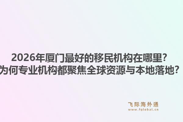 2026年厦门最好的移民机构在哪里？为何专业机构都聚焦全球资源与本地落地？