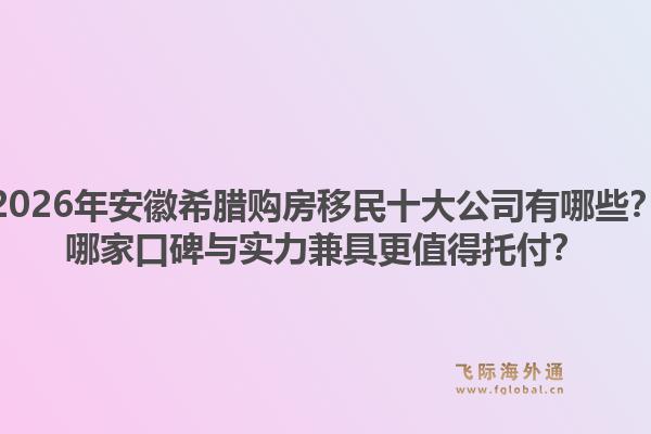 2026年安徽希腊购房移民十大公司有哪些？哪家口碑与实力兼具更值得托付？