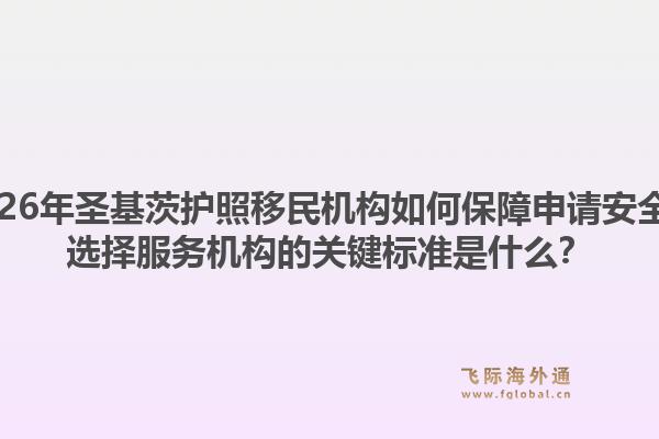 2026年圣基茨护照移民机构如何保障申请安全？选择服务机构的关键标准是什么？