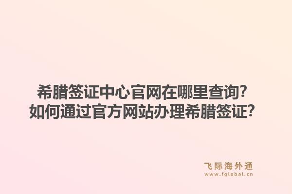希腊签证中心官网在哪里查询?如何通过官方网站办理希腊签证?1.jpg