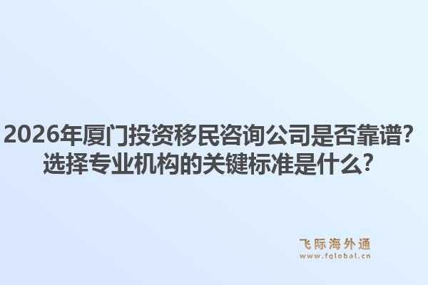 2026年厦门投资移民咨询公司是否靠谱？选择专业机构的关键标准是什么？1.jpg