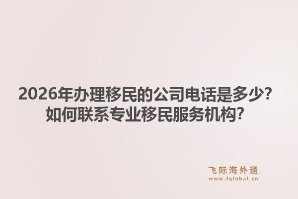 2026年办理移民的公司电话是多少？如何联系专业移民服务机构？1.jpg