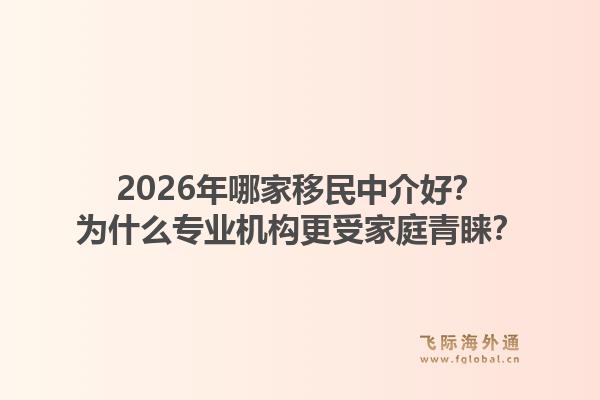 2026年哪家移民中介好?为什么专业机构更受家庭青睐?1.jpg