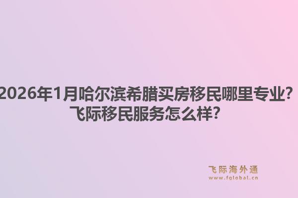 2026年1月哈尔滨希腊买房移民哪里专业？飞际移民服务怎么样？1.jpg