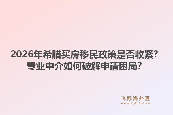 2026年希腊买房移民政策是否收紧？专业中介如何破解申请困局？1.jpg