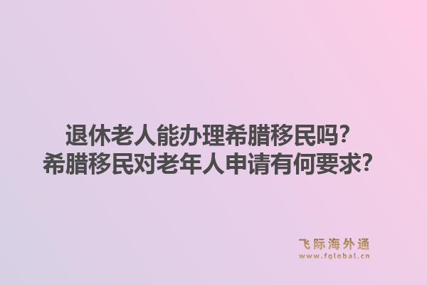 退休老人能办理希腊移民吗?希腊移民对老年人申请有何要求?1.jpg