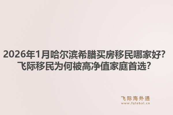 2026年1月哈尔滨希腊买房移民哪家好？飞际移民为何被高净值家庭首选？1.jpg