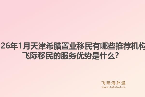 2026年1月天津希腊置业移民有哪些推荐机构？飞际移民的服务优势是什么？1.jpg