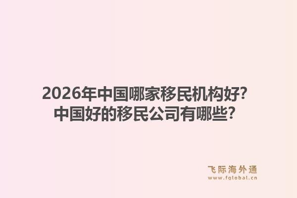 2026年中国哪家移民机构好？中国好的移民公司有哪些？1.jpg