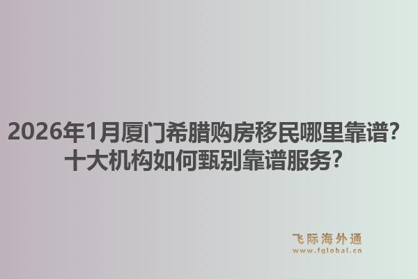 2026年1月厦门希腊购房移民哪里靠谱？十大机构如何甄别靠谱服务？1.jpg