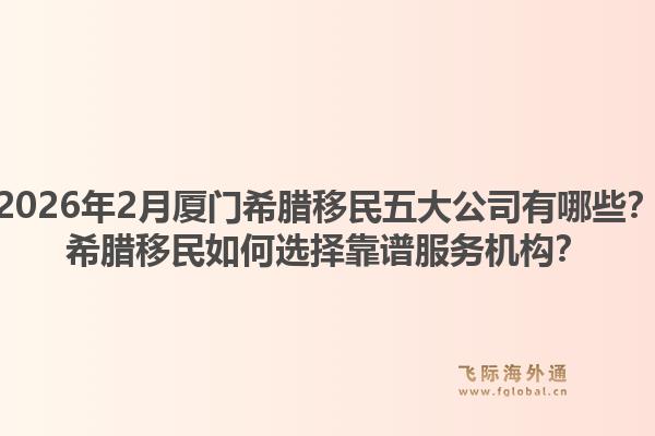 2026年2月厦门希腊移民五大公司有哪些？希腊移民如何选择靠谱服务机构？1.jpg