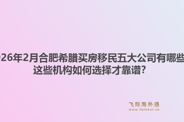 2026年2月合肥希腊买房移民五大公司有哪些？这些机构如何选择才靠谱？1.jpg