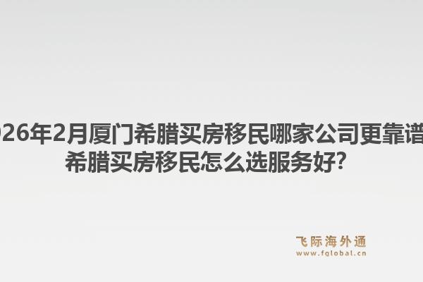 2026年2月厦门希腊买房移民哪家公司更靠谱？希腊买房移民怎么选服务好？1.jpg