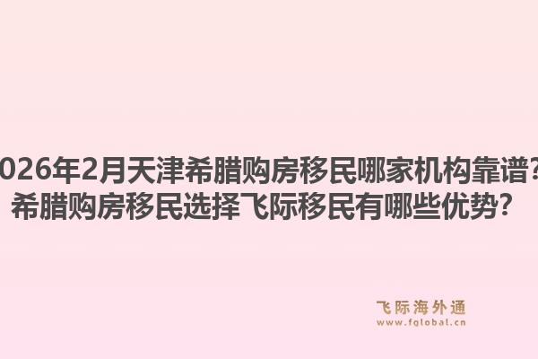 2026年2月天津希腊购房移民哪家机构靠谱？希腊购房移民选择飞际移民有哪些优势？1.jpg