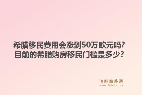 希腊移民费用会涨到50万欧元吗？目前的希腊购房移民门槛是多少？1.jpg