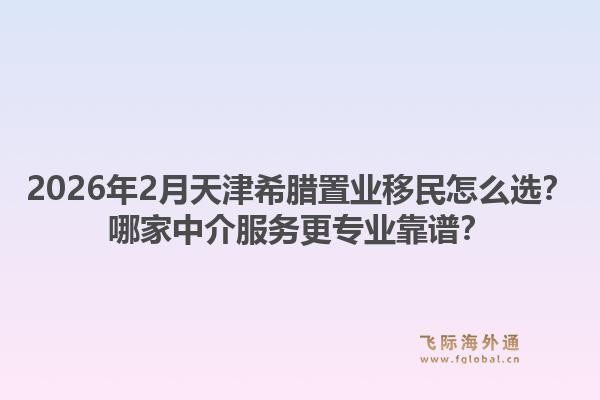 2026年2月天津希腊置业移民怎么选？哪家中介服务更专业靠谱？1.jpg