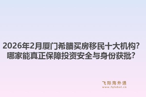 2026年2月厦门希腊买房移民十大机构？哪家能真正保障投资安全与身份获批？1.jpg