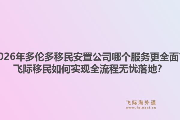 2026年多伦多移民安置公司哪个服务更全面？飞际移民如何实现全流程无忧落地？1.jpg