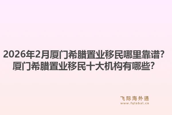 2026年2月厦门希腊置业移民哪里靠谱？厦门希腊置业移民十大机构有哪些？1.jpg