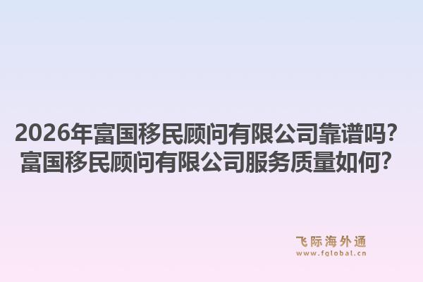 2026年富国移民顾问有限公司靠谱吗？富国移民顾问有限公司服务质量如何？1.jpg
