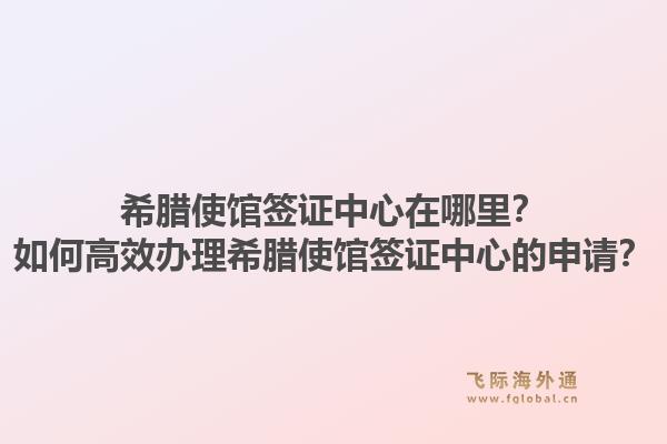 希腊使馆签证中心在哪里?如何高效办理希腊使馆签证中心的申请?1.jpg