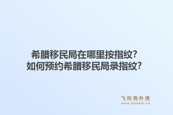 希腊移民局在哪里按指纹?如何预约希腊移民局录指纹?1.jpg