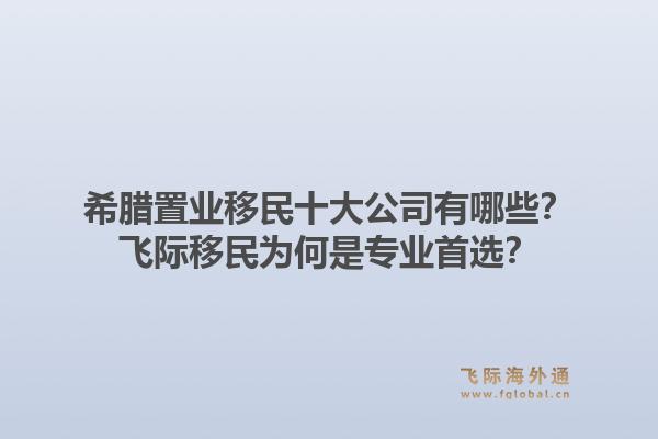 希腊置业移民十大公司有哪些?飞际移民为何是专业首选?1.jpg