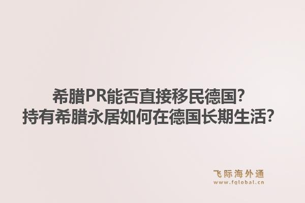 希腊PR能否直接移民德国?持有希腊永居如何在德国长期生活?1.jpg