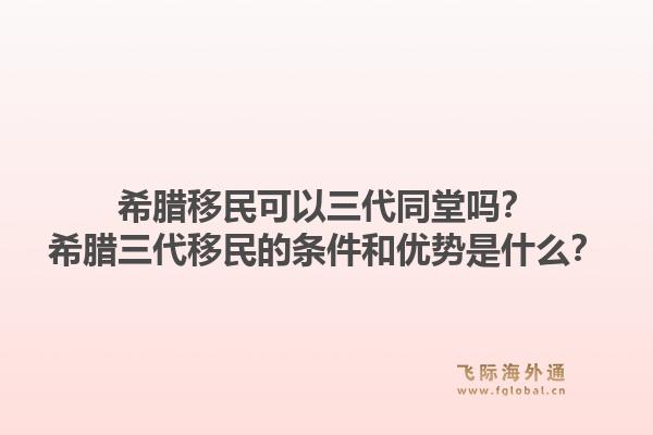 希腊移民可以三代同堂吗？希腊三代移民的条件和优势是什么？1.jpg