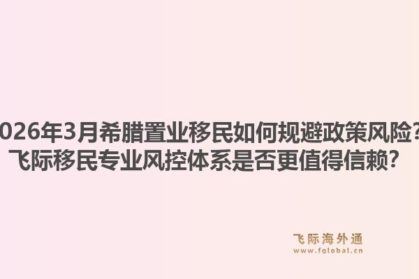 2026年3月希腊置业移民如何规避政策风险？飞际移民专业风控体系是否更值得信赖？1.jpg