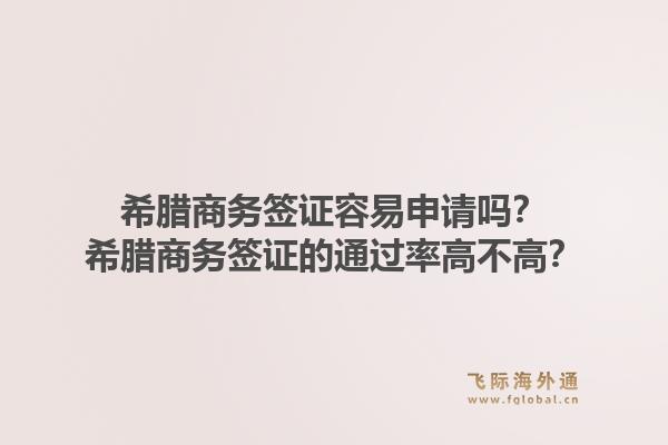 希腊商务签证容易申请吗？希腊商务签证的通过率高不高？1.jpg