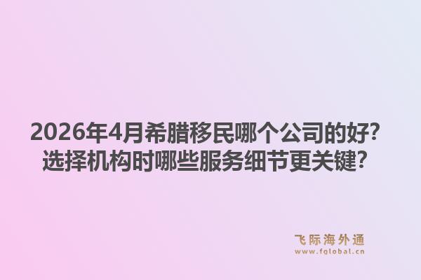 2026年4月希腊移民哪个公司的好？选择机构时哪些服务细节更关键？1.jpg